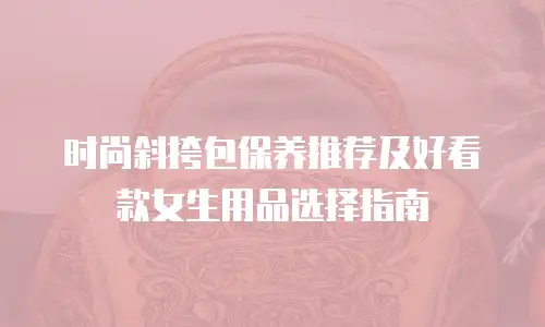 时尚斜挎包保养推荐及好看款女生用品选择指南