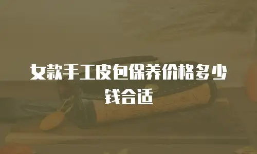 女款手工皮包保养价格多少钱合适