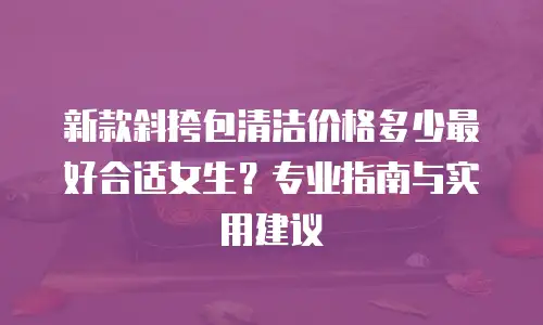 新款斜挎包清洁价格多少最好合适女生？专业指南与实用建议