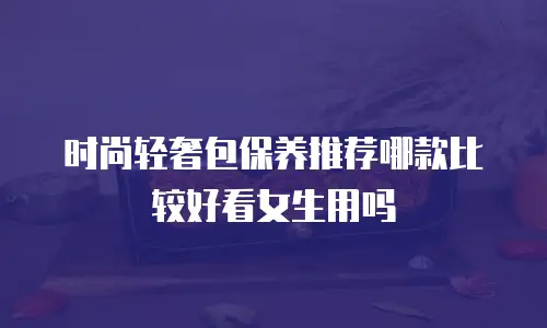 时尚轻奢包保养推荐哪款比较好看女生用吗
