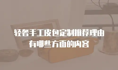 轻奢手工皮包定制推荐理由有哪些方面的内容