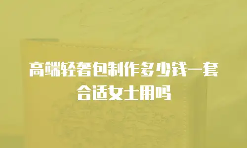 高端轻奢包制作多少钱一套合适女士用吗
