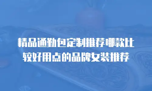 精品通勤包定制推荐哪款比较好用点的品牌女装推荐