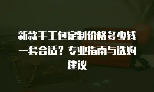新款手工包定制价格多少钱一套合适？专业指南与选购建议
