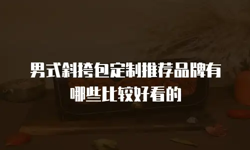 男式斜挎包定制推荐品牌有哪些比较好看的