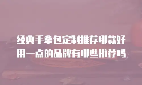 经典手拿包定制推荐哪款好用一点的品牌有哪些推荐吗