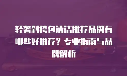 轻奢斜挎包清洁推荐品牌有哪些好推荐？专业指南与品牌解析