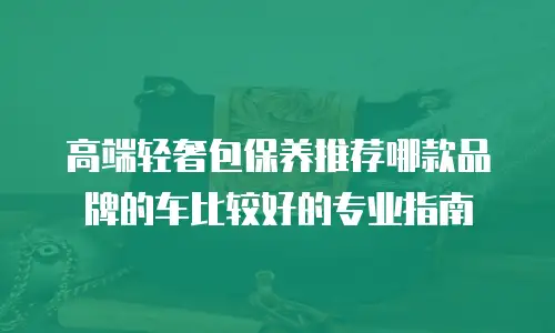 高端轻奢包保养推荐哪款品牌的车比较好的专业指南
