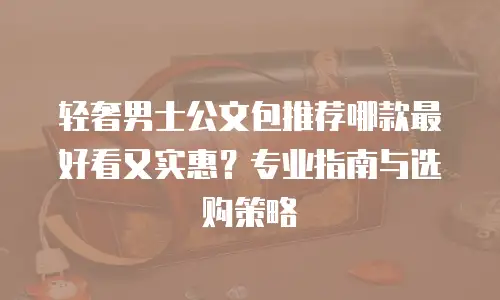 轻奢男士公文包推荐哪款最好看又实惠？专业指南与选购策略