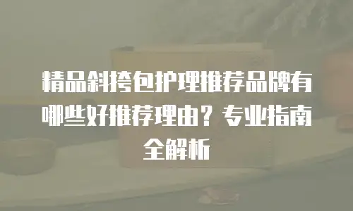精品斜挎包护理推荐品牌有哪些好推荐理由？专业指南全解析