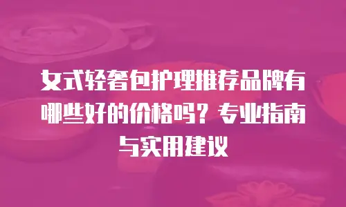 女式轻奢包护理推荐品牌有哪些好的价格吗？专业指南与实用建议