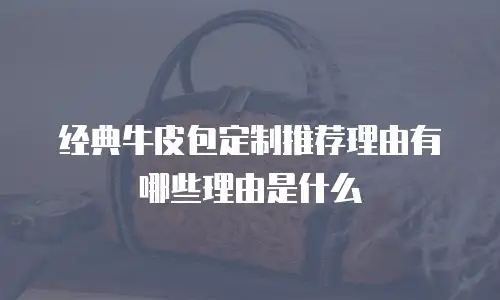 经典牛皮包定制推荐理由有哪些理由是什么