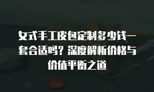 女式手工皮包定制多少钱一套合适吗？深度解析价格与价值平衡之道
