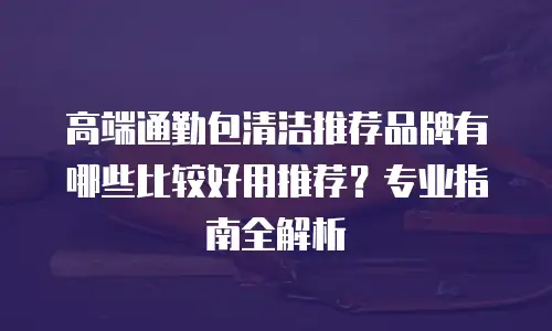 高端通勤包清洁推荐品牌有哪些比较好用推荐？专业指南全解析