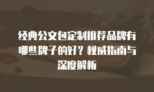 经典公文包定制推荐品牌有哪些牌子的好？权威指南与深度解析