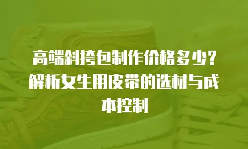 高端斜挎包制作价格多少？解析女生用皮带的选材与成本控制