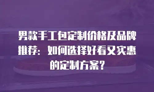 男款手工包定制价格及品牌推荐：如何选择好看又实惠的定制方案？