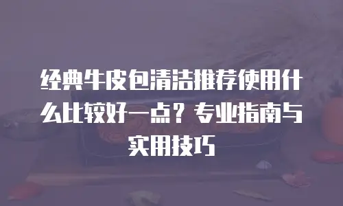 经典牛皮包清洁推荐使用什么比较好一点？专业指南与实用技巧