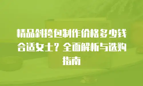 精品斜挎包制作价格多少钱合适女士？全面解析与选购指南