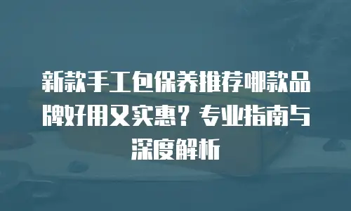 新款手工包保养推荐哪款品牌好用又实惠？专业指南与深度解析