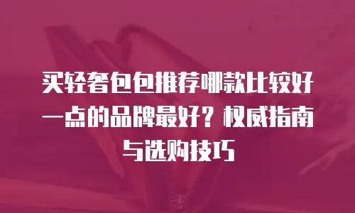 买轻奢包包推荐哪款比较好一点的品牌最好？权威指南与选购技巧