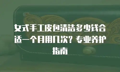 女式手工皮包清洁多少钱合适一个月用几次？专业养护指南