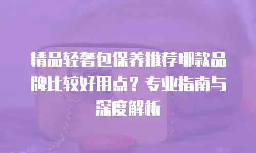 精品轻奢包保养推荐哪款品牌比较好用点？专业指南与深度解析