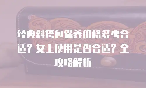 经典斜挎包保养价格多少合适？女士使用是否合适？全攻略解析