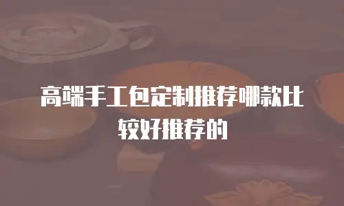 高端手工包定制推荐哪款比较好推荐的