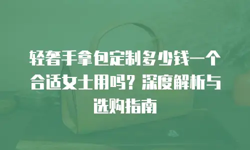 轻奢手拿包定制多少钱一个合适女士用吗？深度解析与选购指南