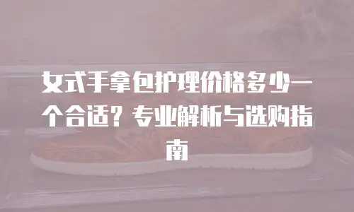 女式手拿包护理价格多少一个合适？专业解析与选购指南