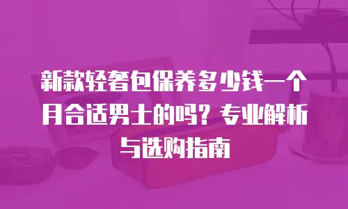 新款轻奢包保养多少钱一个月合适男士的吗？专业解析与选购指南
