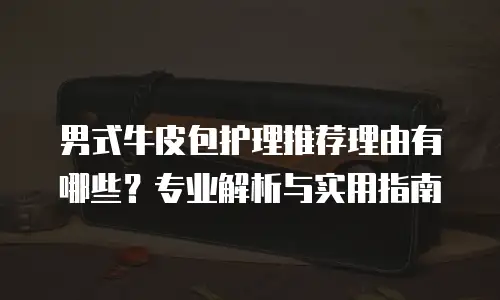 男式牛皮包护理推荐理由有哪些？专业解析与实用指南