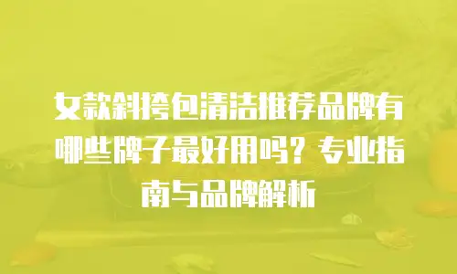 女款斜挎包清洁推荐品牌有哪些牌子最好用吗？专业指南与品牌解析