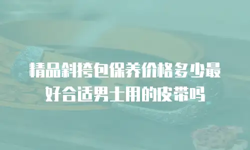 精品斜挎包保养价格多少最好合适男士用的皮带吗