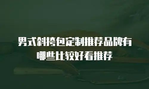 男式斜挎包定制推荐品牌有哪些比较好看推荐