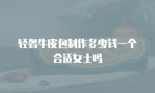 轻奢牛皮包制作多少钱一个合适女士吗