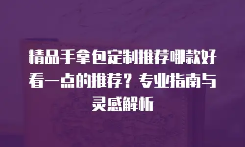 精品手拿包定制推荐哪款好看一点的推荐？专业指南与灵感解析