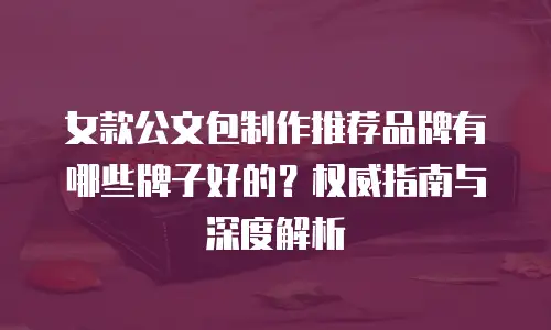 女款公文包制作推荐品牌有哪些牌子好的？权威指南与深度解析