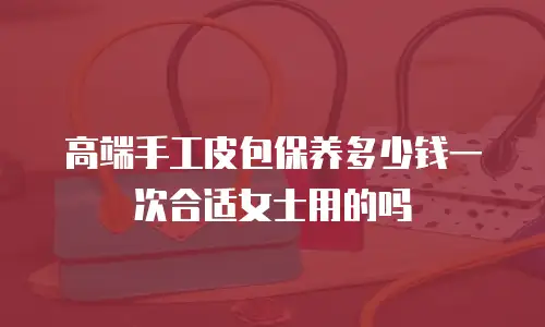 高端手工皮包保养多少钱一次合适女士用的吗