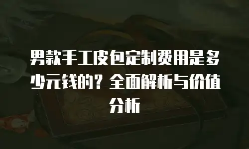 男款手工皮包定制费用是多少元钱的？全面解析与价值分析