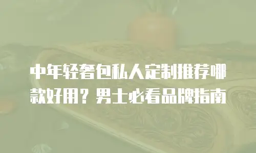 中年轻奢包私人定制推荐哪款好用？男士必看品牌指南