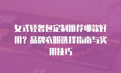女式轻奢包定制推荐哪款好用？品牌衣服选择指南与实用技巧