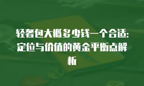 轻奢包大概多少钱一个合适：定位与价值的黄金平衡点解析