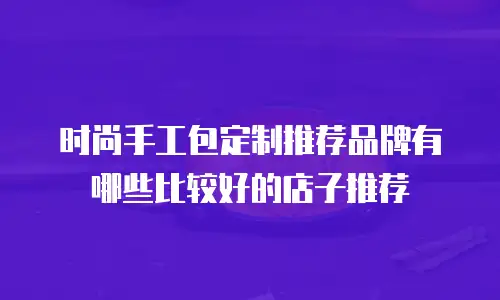 时尚手工包定制推荐品牌有哪些比较好的店子推荐