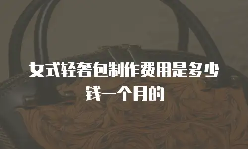 女式轻奢包制作费用是多少钱一个月的