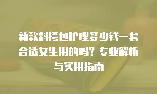 新款斜挎包护理多少钱一套合适女生用的吗？专业解析与实用指南