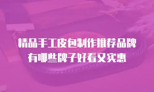 精品手工皮包制作推荐品牌有哪些牌子好看又实惠
