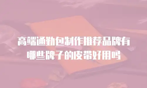 高端通勤包制作推荐品牌有哪些牌子的皮带好用吗
