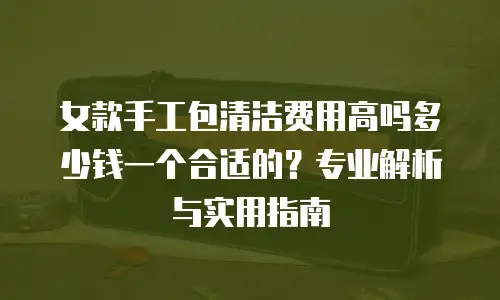 女款手工包清洁费用高吗多少钱一个合适的？专业解析与实用指南